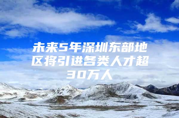 未来5年深圳东部地区将引进各类人才超30万人