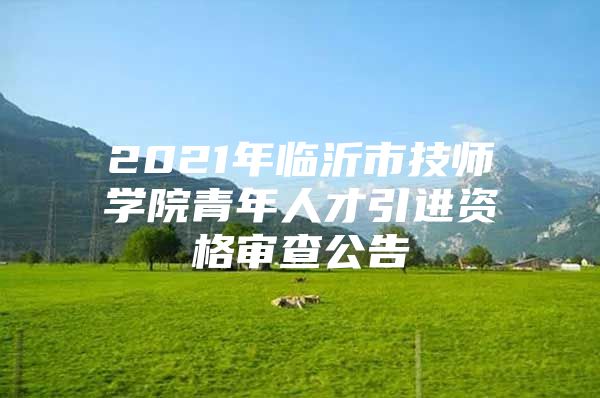 2021年临沂市技师学院青年人才引进资格审查公告