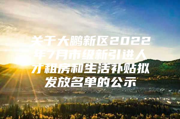 关于大鹏新区2022年7月市级新引进人才租房和生活补贴拟发放名单的公示