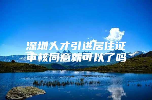 深圳人才引进居住证审核同意就可以了吗