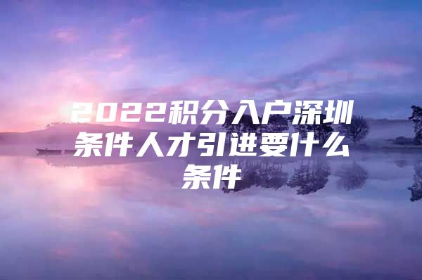 2022积分入户深圳条件人才引进要什么条件