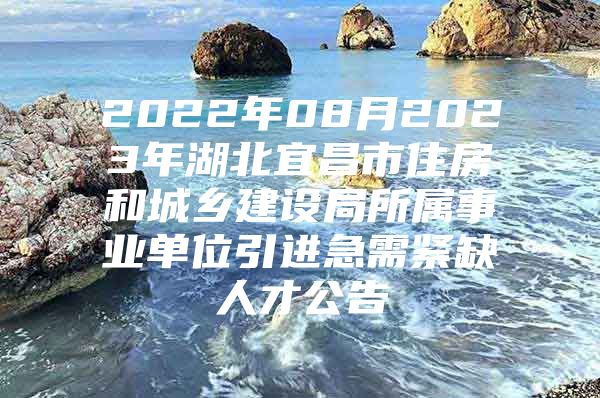 2022年08月2023年湖北宜昌市住房和城乡建设局所属事业单位引进急需紧缺人才公告