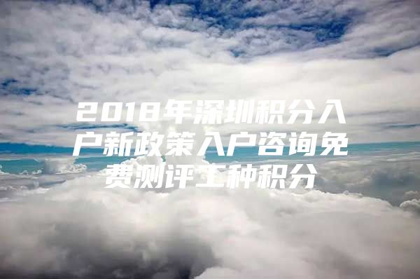 2018年深圳积分入户新政策入户咨询免费测评工种积分