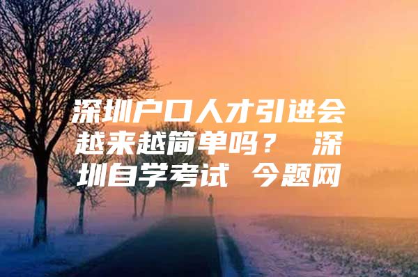 深圳户口人才引进会越来越简单吗？ 深圳自学考试 今题网