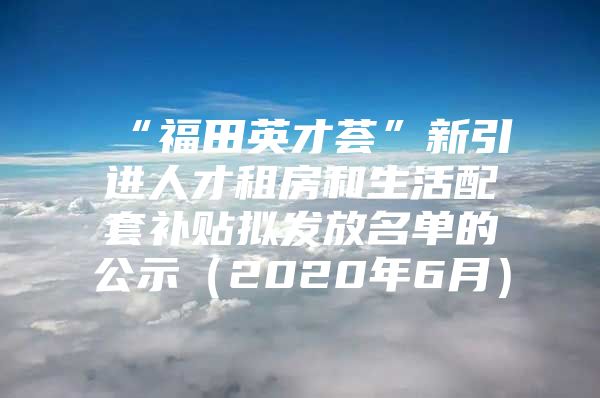 “福田英才荟”新引进人才租房和生活配套补贴拟发放名单的公示（2020年6月）