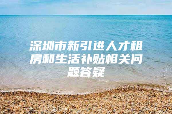 深圳市新引进人才租房和生活补贴相关问题答疑