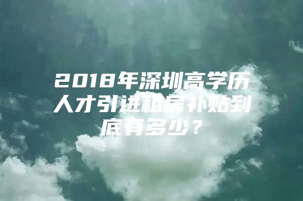 2018年深圳高学历人才引进租房补贴到底有多少？