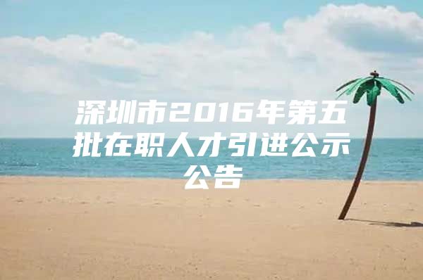 深圳市2016年第五批在职人才引进公示公告