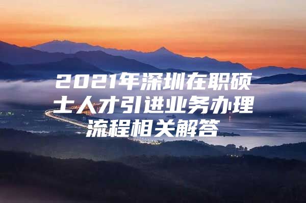 2021年深圳在职硕士人才引进业务办理流程相关解答