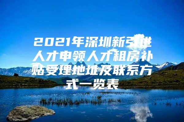 2021年深圳新引进人才申领人才租房补贴受理地址及联系方式一览表