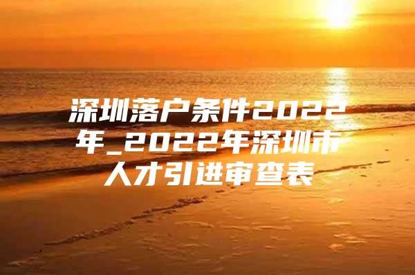 深圳落户条件2022年_2022年深圳市人才引进审查表