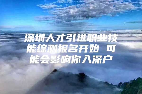 深圳人才引进职业技能综测报名开始 可能会影响你入深户