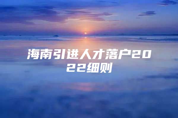 海南引进人才落户2022细则