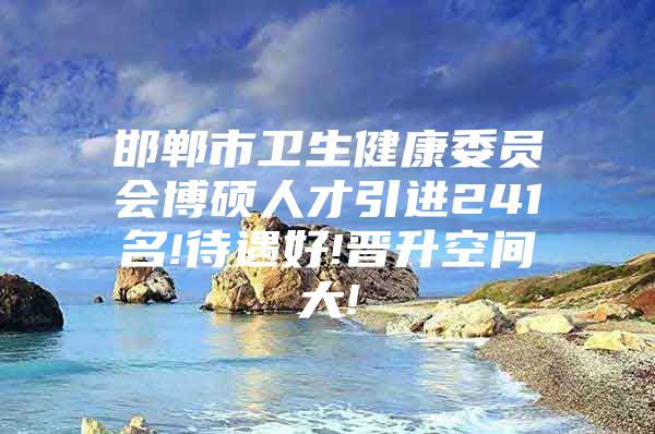 邯郸市卫生健康委员会博硕人才引进241名!待遇好!晋升空间大!