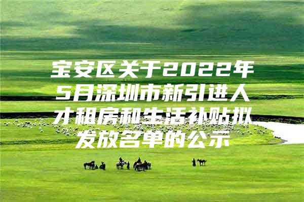 宝安区关于2022年5月深圳市新引进人才租房和生活补贴拟发放名单的公示