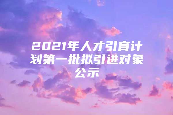 2021年人才引育计划第一批拟引进对象公示