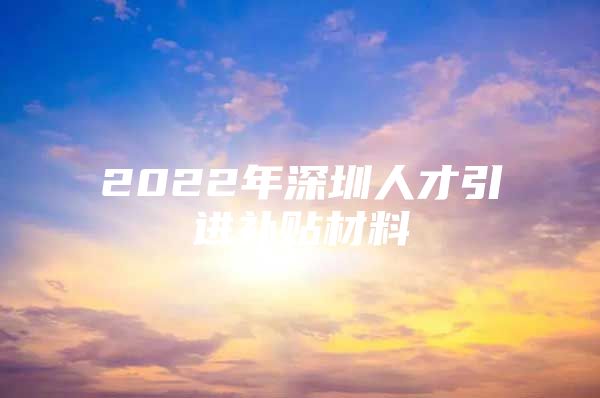 2022年深圳人才引进补贴材料