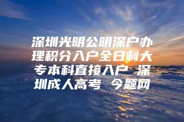 深圳光明公明深户办理积分入户全日制大专本科直接入户 深圳成人高考 今题网