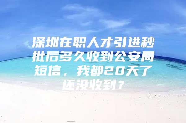 深圳在职人才引进秒批后多久收到公安局短信，我都20天了还没收到？