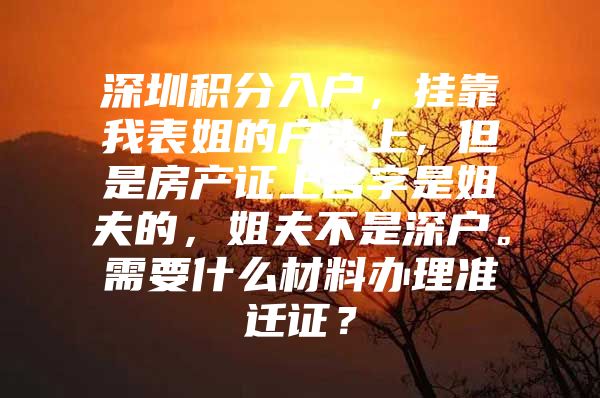 深圳积分入户，挂靠我表姐的户头上，但是房产证上名字是姐夫的，姐夫不是深户。需要什么材料办理准迁证？