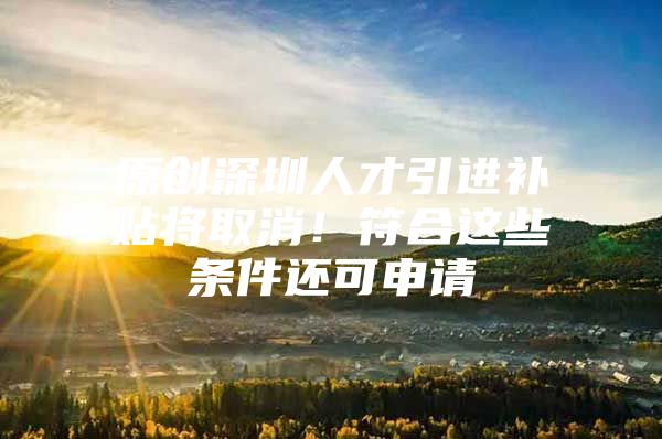 原创深圳人才引进补贴将取消！符合这些条件还可申请