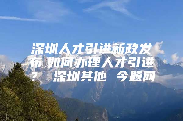 深圳人才引进新政发布　如何办理人才引进？ 深圳其他 今题网