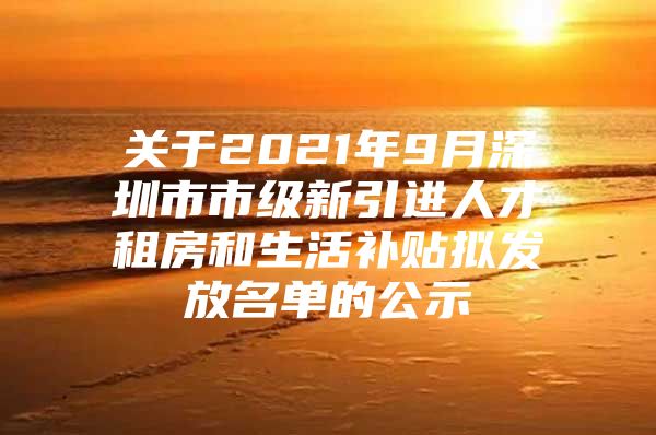 关于2021年9月深圳市市级新引进人才租房和生活补贴拟发放名单的公示