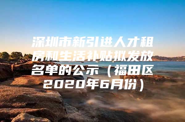 深圳市新引进人才租房和生活补贴拟发放名单的公示（福田区2020年6月份）