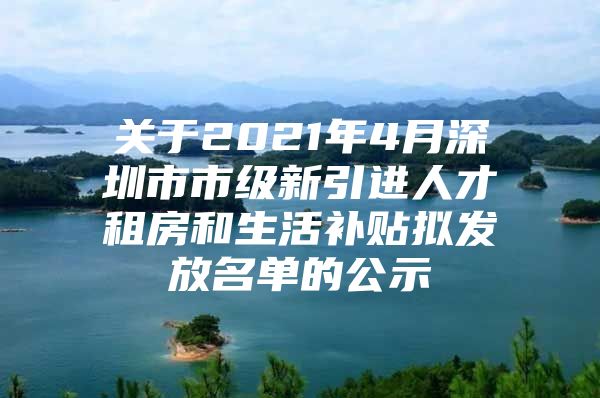 关于2021年4月深圳市市级新引进人才租房和生活补贴拟发放名单的公示