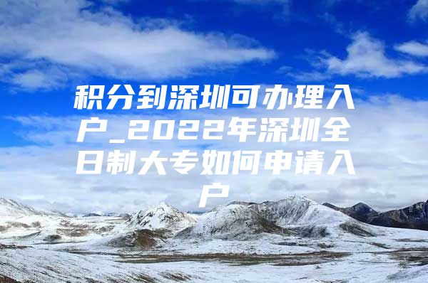 积分到深圳可办理入户_2022年深圳全日制大专如何申请入户