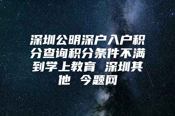 深圳公明深户入户积分查询积分条件不满到学上教育 深圳其他 今题网