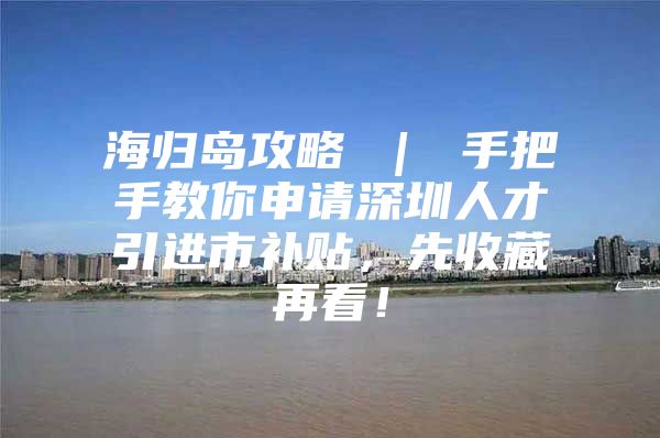 海归岛攻略 ｜ 手把手教你申请深圳人才引进市补贴，先收藏再看！