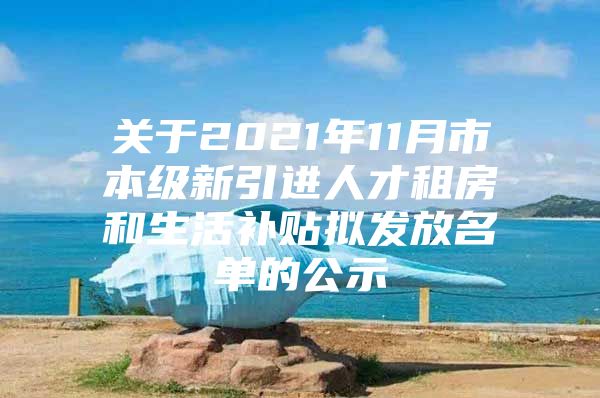 关于2021年11月市本级新引进人才租房和生活补贴拟发放名单的公示