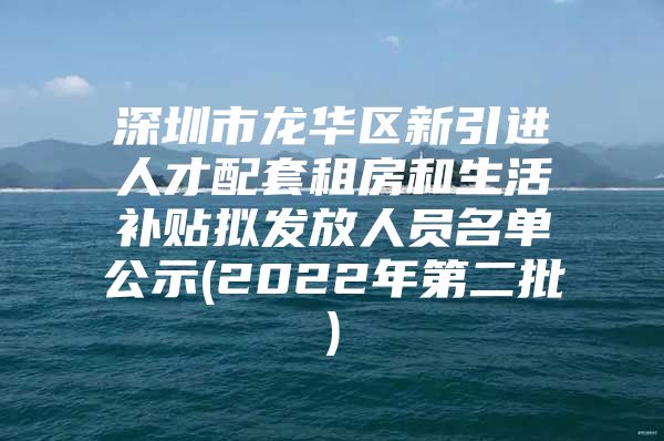 深圳市龙华区新引进人才配套租房和生活补贴拟发放人员名单公示(2022年第二批)