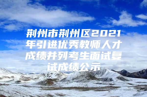 荆州市荆州区2021年引进优秀教师人才成绩并列考生面试复试成绩公示