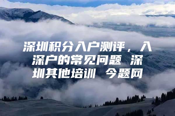 深圳积分入户测评，入深户的常见问题 深圳其他培训 今题网