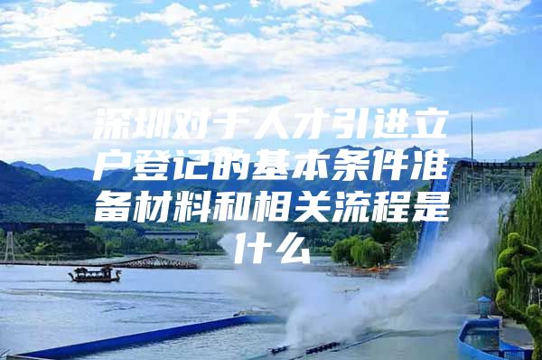 深圳对于人才引进立户登记的基本条件准备材料和相关流程是什么