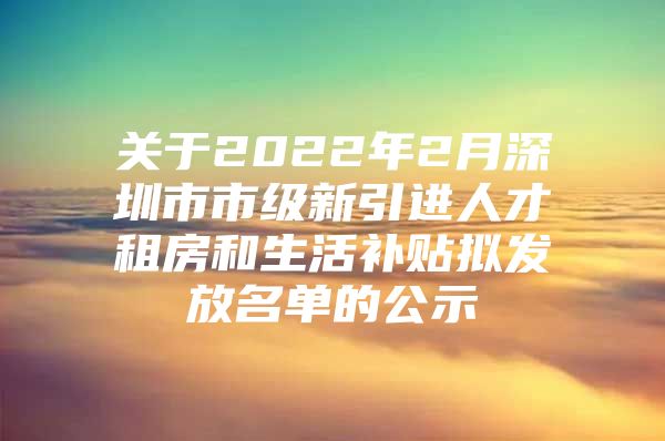 关于2022年2月深圳市市级新引进人才租房和生活补贴拟发放名单的公示