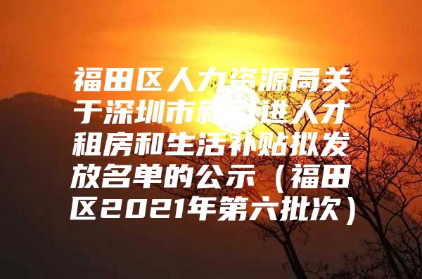 福田区人力资源局关于深圳市新引进人才租房和生活补贴拟发放名单的公示（福田区2021年第六批次）