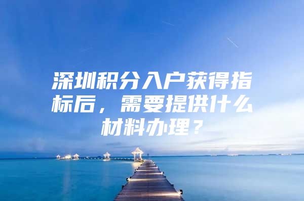 深圳积分入户获得指标后，需要提供什么材料办理？