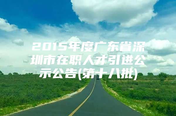 2015年度广东省深圳市在职人才引进公示公告(第十八批)