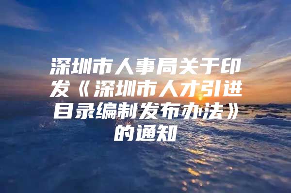 深圳市人事局关于印发《深圳市人才引进目录编制发布办法》的通知