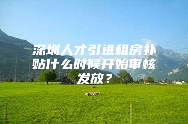 深圳人才引进租房补贴什么时候开始审核发放？