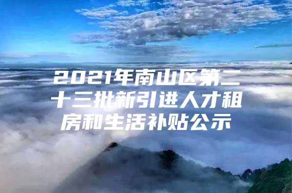 2021年南山区第二十三批新引进人才租房和生活补贴公示