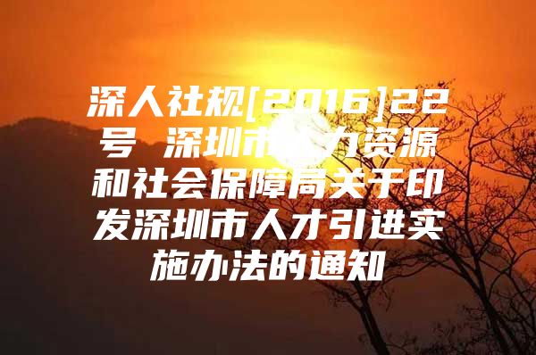 深人社规[2016]22号 深圳市人力资源和社会保障局关于印发深圳市人才引进实施办法的通知