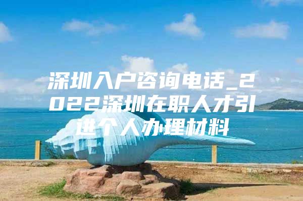 深圳入户咨询电话_2022深圳在职人才引进个人办理材料