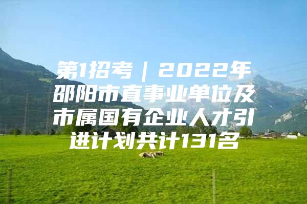 第1招考｜2022年邵阳市直事业单位及市属国有企业人才引进计划共计131名