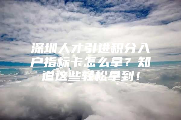 深圳人才引进积分入户指标卡怎么拿？知道这些轻松拿到！