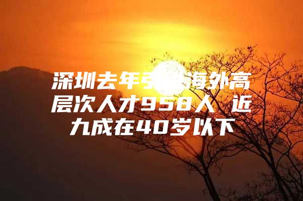 深圳去年引进海外高层次人才958人 近九成在40岁以下