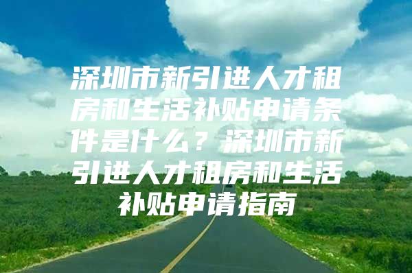 深圳市新引进人才租房和生活补贴申请条件是什么？深圳市新引进人才租房和生活补贴申请指南